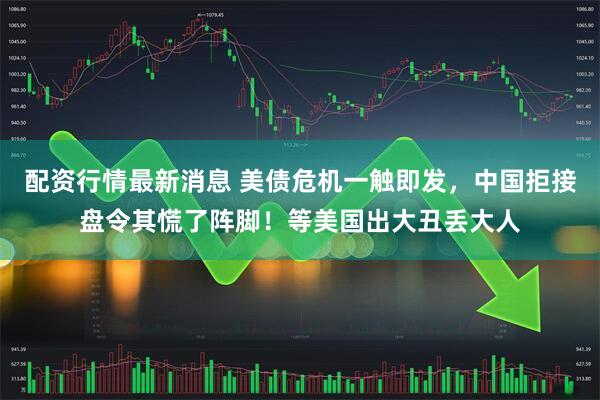配资行情最新消息 美债危机一触即发，中国拒接盘令其慌了阵脚！等美国出大丑丢大人