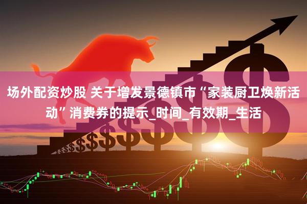 场外配资炒股 关于增发景德镇市“家装厨卫焕新活动”消费券的提示_时间_有效期_生活