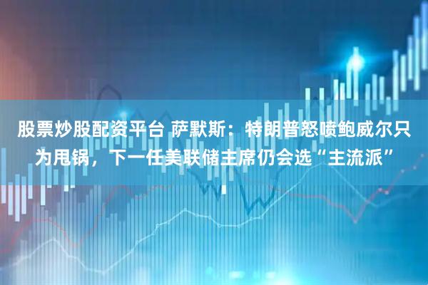 股票炒股配资平台 萨默斯：特朗普怒喷鲍威尔只为甩锅，下一任美联储主席仍会选“主流派”