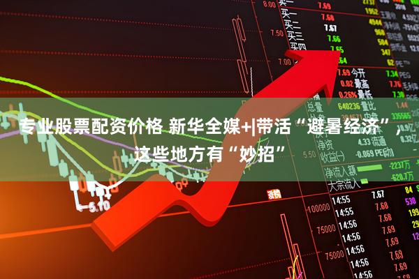 专业股票配资价格 新华全媒+|带活“避暑经济”，这些地方有“妙招”