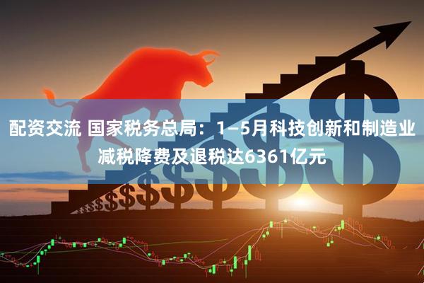 配资交流 国家税务总局：1—5月科技创新和制造业减税降费及退税达6361亿元