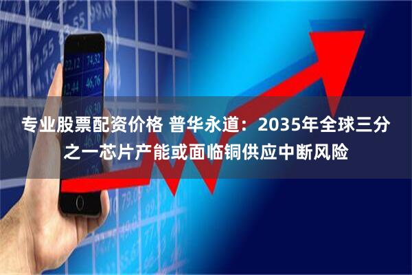 专业股票配资价格 普华永道：2035年全球三分之一芯片产能或面临铜供应中断风险