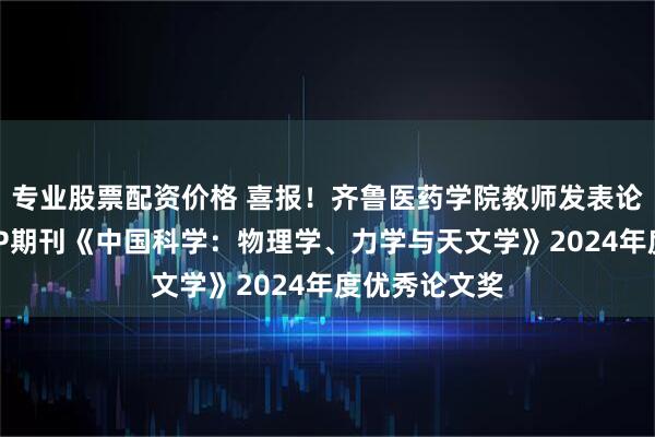 专业股票配资价格 喜报！齐鲁医药学院教师发表论文获国际TOP期刊《中国科学：物理学、力学与天文学》2024年度优秀论文奖