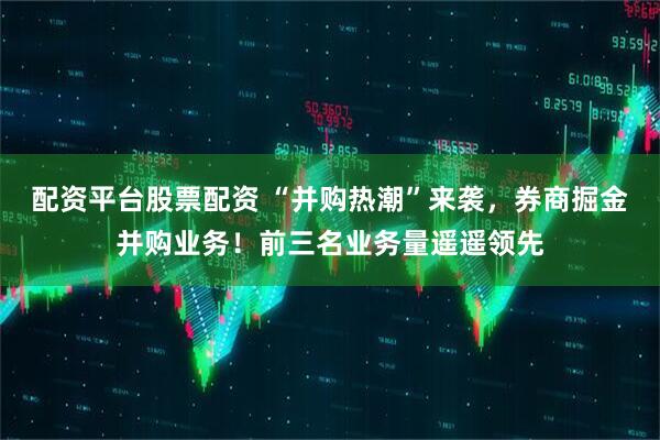 配资平台股票配资 “并购热潮”来袭，券商掘金并购业务！前三名业务量遥遥领先
