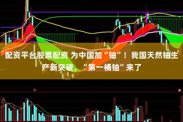 配资平台股票配资 为中国加“铀”！我国天然铀生产新突破，“第一桶铀”来了