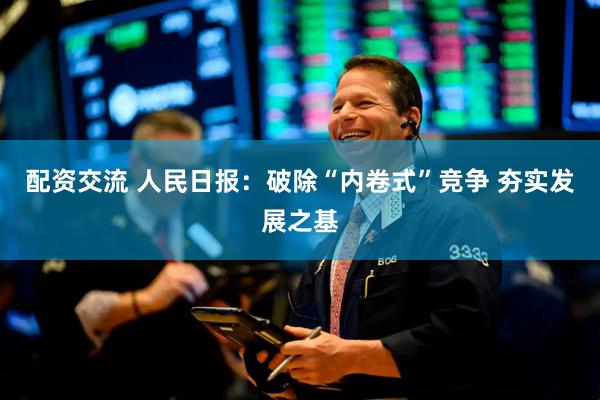 配资交流 人民日报：破除“内卷式”竞争 夯实发展之基