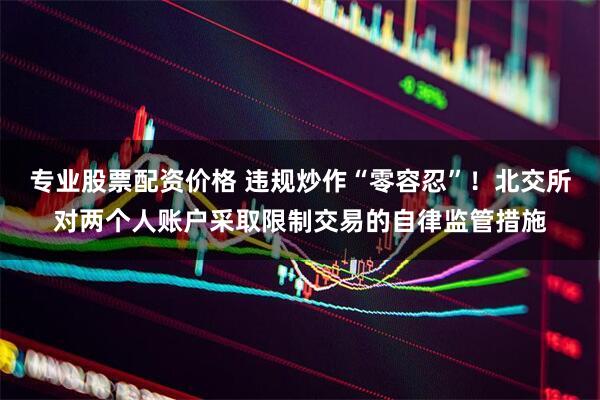 专业股票配资价格 违规炒作“零容忍”！北交所对两个人账户采取限制交易的自律监管措施