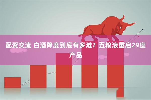 配资交流 白酒降度到底有多难？五粮液重启29度产品