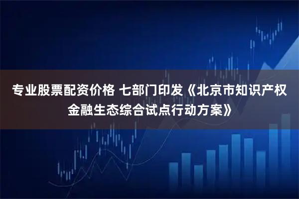 专业股票配资价格 七部门印发《北京市知识产权金融生态综合试点行动方案》