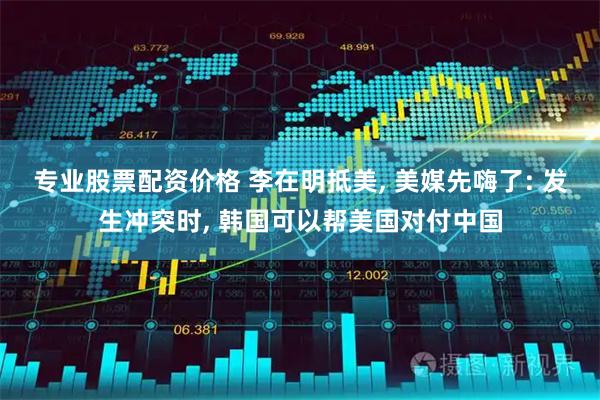 专业股票配资价格 李在明抵美, 美媒先嗨了: 发生冲突时, 韩国可以帮美国对付中国