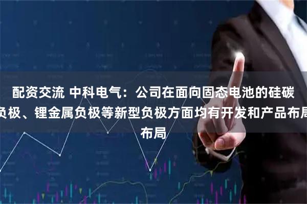 配资交流 中科电气：公司在面向固态电池的硅碳负极、锂金属负极等新型负极方面均有开发和产品布局