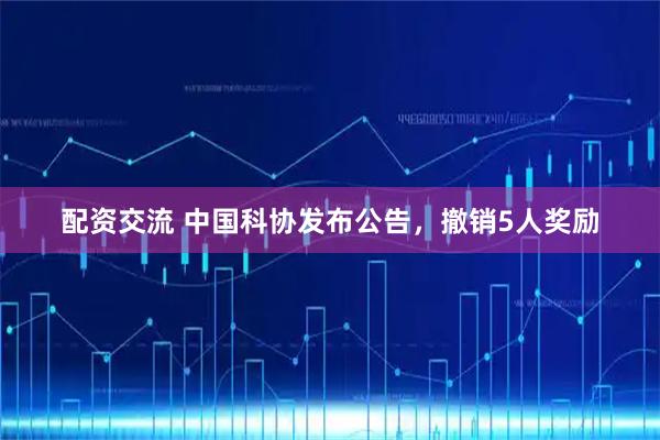 配资交流 中国科协发布公告，撤销5人奖励