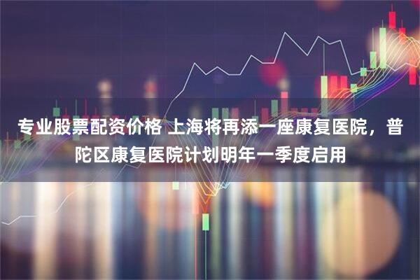 专业股票配资价格 上海将再添一座康复医院，普陀区康复医院计划明年一季度启用