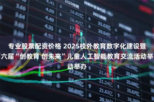 专业股票配资价格 2025校外教育数字化建设暨第六届“创教育 创未来”儿童人工智能教育交流活动举办