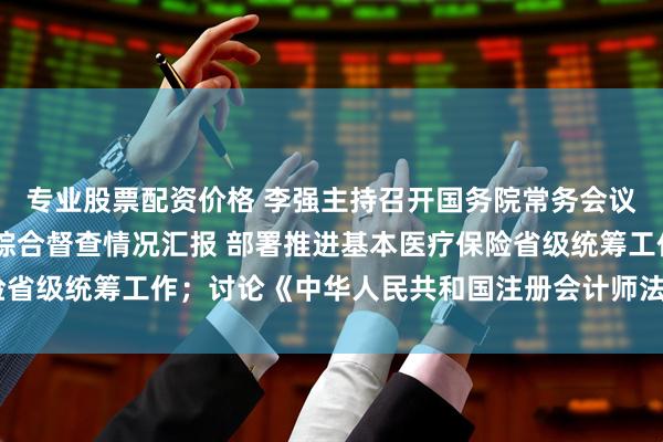 专业股票配资价格 李强主持召开国务院常务会议 听取推动高质量发展综合督查情况汇报 部署推进基本医疗保险省级统筹工作；讨论《中华人民共和国注册会计师法（修正草案）》