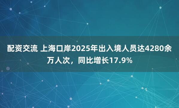 配资交流 上海口岸2025年出入境人员达4280余万人次，同比增长17.9%