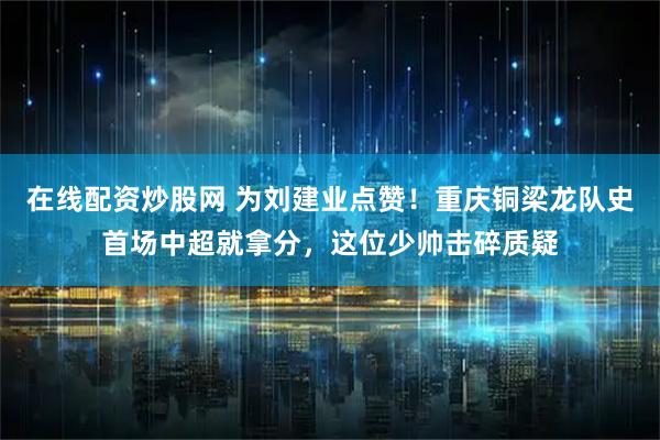 在线配资炒股网 为刘建业点赞！重庆铜梁龙队史首场中超就拿分，这位少帅击碎质疑
