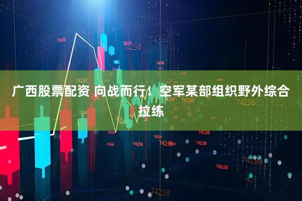 广西股票配资 向战而行！空军某部组织野外综合拉练